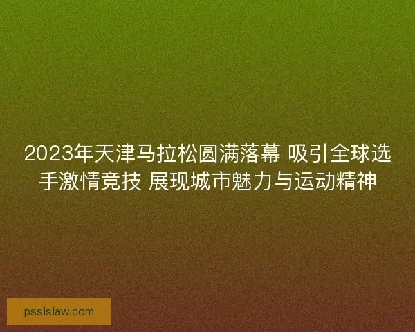 2023年天津马拉松圆满落幕 吸引全球选手激情竞技 展现城市魅力与运动精神