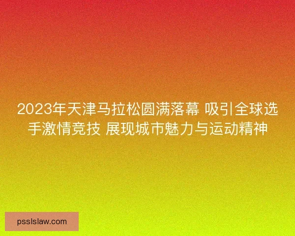 2023年天津马拉松圆满落幕 吸引全球选手激情竞技 展现城市魅力与运动精神